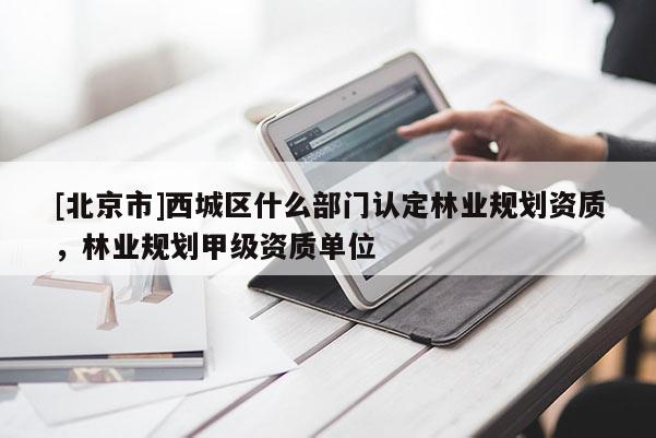 [北京市]西城區(qū)什么部門認定林業(yè)規(guī)劃資質(zhì)，林業(yè)規(guī)劃甲級資質(zhì)單位