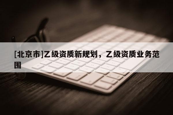 [北京市]乙級資質(zhì)新規(guī)劃，乙級資質(zhì)業(yè)務范圍