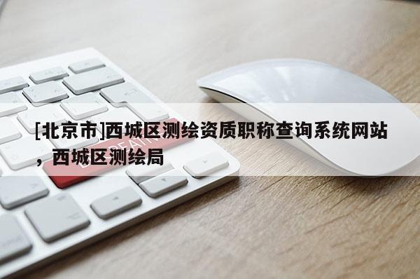 [北京市]西城區(qū)測繪資質(zhì)職稱查詢系統(tǒng)網(wǎng)站，西城區(qū)測繪局