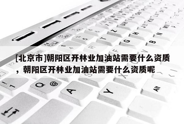 [北京市]朝陽區(qū)開林業(yè)加油站需要什么資質(zhì)，朝陽區(qū)開林業(yè)加油站需要什么資質(zhì)呢