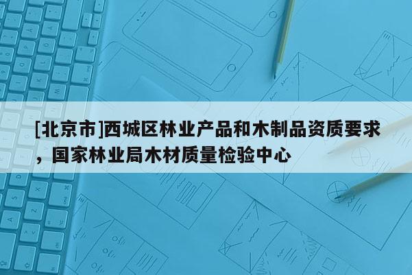 [北京市]西城區(qū)林業(yè)產(chǎn)品和木制品資質(zhì)要求，國家林業(yè)局木材質(zhì)量檢驗(yàn)中心