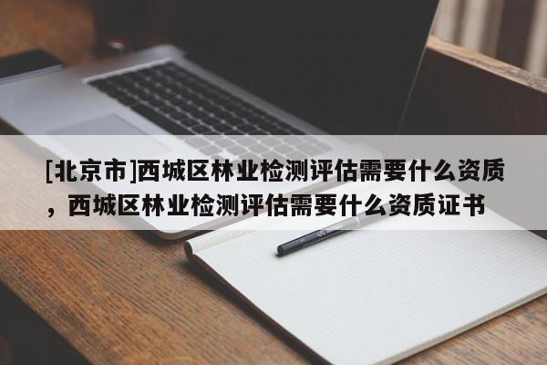 [北京市]西城區(qū)林業(yè)檢測評估需要什么資質，西城區(qū)林業(yè)檢測評估需要什么資質證書