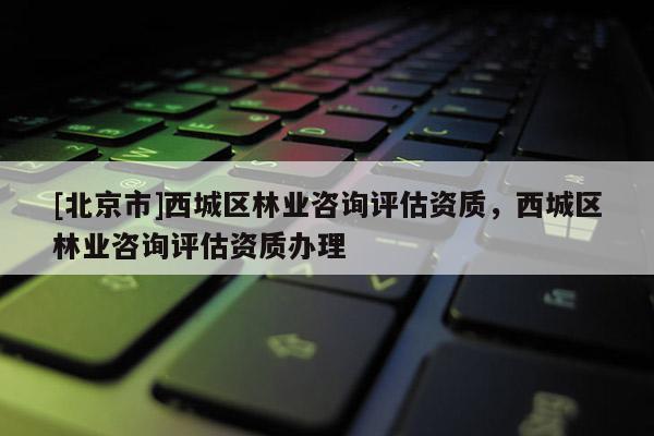 [北京市]西城區(qū)林業(yè)咨詢?cè)u(píng)估資質(zhì)，西城區(qū)林業(yè)咨詢?cè)u(píng)估資質(zhì)辦理