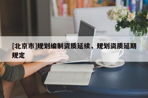 [北京市]規(guī)劃編制資質(zhì)延續(xù)，規(guī)劃資質(zhì)延期規(guī)定
