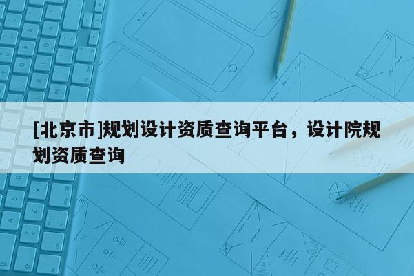 [北京市]規(guī)劃設(shè)計資質(zhì)查詢平臺，設(shè)計院規(guī)劃資質(zhì)查詢