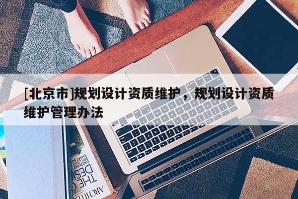[北京市]規(guī)劃設(shè)計資質(zhì)維護，規(guī)劃設(shè)計資質(zhì)維護管理辦法