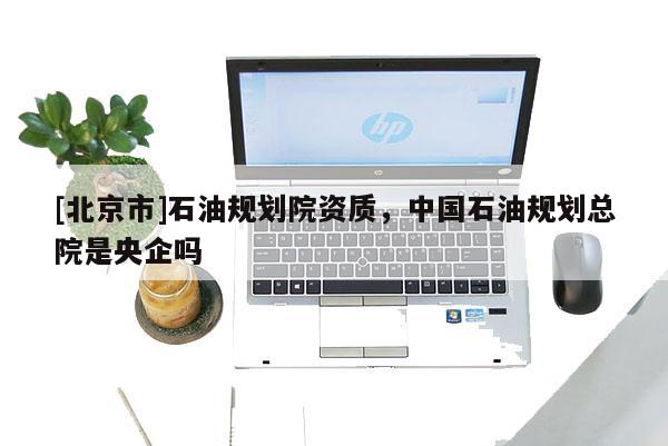 [北京市]石油規(guī)劃院資質(zhì)，中國石油規(guī)劃總院是央企嗎