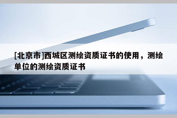 [北京市]西城區(qū)測(cè)繪資質(zhì)證書的使用，測(cè)繪單位的測(cè)繪資質(zhì)證書