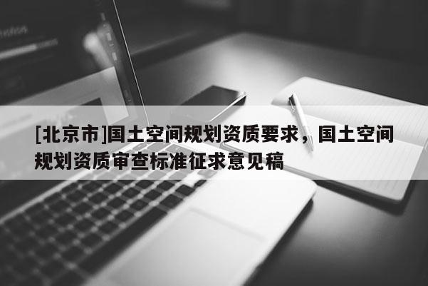 [北京市]國土空間規(guī)劃資質(zhì)要求，國土空間規(guī)劃資質(zhì)審查標(biāo)準(zhǔn)征求意見稿