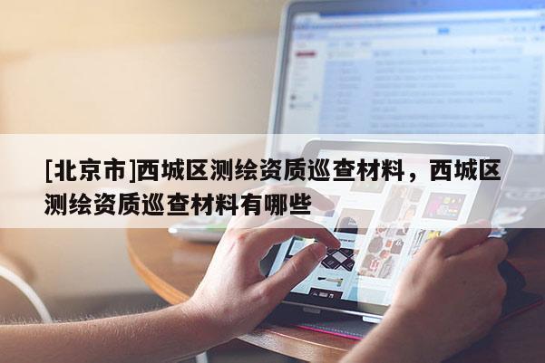 [北京市]西城區(qū)測(cè)繪資質(zhì)巡查材料，西城區(qū)測(cè)繪資質(zhì)巡查材料有哪些