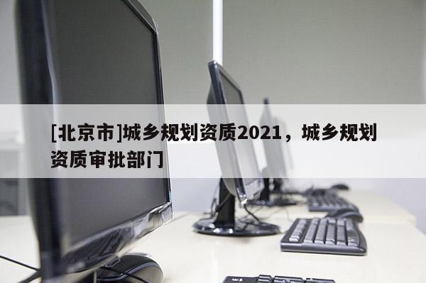 [北京市]城鄉(xiāng)規(guī)劃資質(zhì)2021，城鄉(xiāng)規(guī)劃資質(zhì)審批部門(mén)
