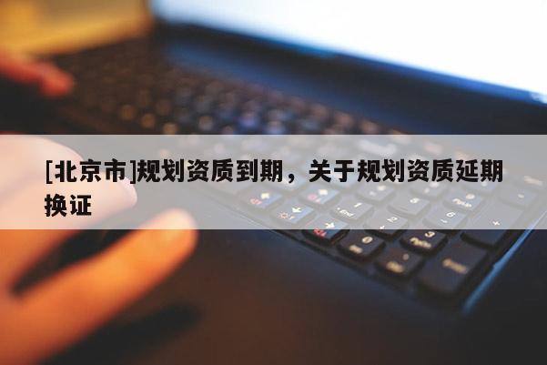 [北京市]規(guī)劃資質(zhì)到期，關(guān)于規(guī)劃資質(zhì)延期換證