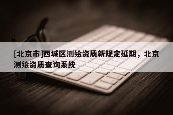 [北京市]西城區(qū)測(cè)繪資質(zhì)新規(guī)定延期，北京測(cè)繪資質(zhì)查詢系統(tǒng)