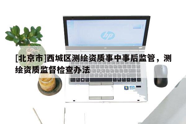 [北京市]西城區(qū)測(cè)繪資質(zhì)事中事后監(jiān)管，測(cè)繪資質(zhì)監(jiān)督檢查辦法