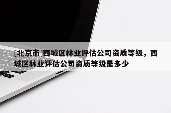 [北京市]西城區(qū)林業(yè)評(píng)估公司資質(zhì)等級(jí)，西城區(qū)林業(yè)評(píng)估公司資質(zhì)等級(jí)是多少
