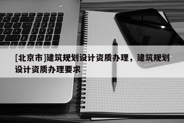 [北京市]建筑規(guī)劃設(shè)計(jì)資質(zhì)辦理，建筑規(guī)劃設(shè)計(jì)資質(zhì)辦理要求