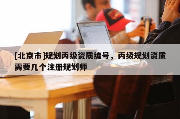 [北京市]規(guī)劃丙級(jí)資質(zhì)編號(hào)，丙級(jí)規(guī)劃資質(zhì)需要幾個(gè)注冊(cè)規(guī)劃師