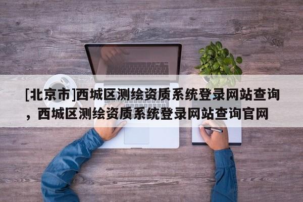 [北京市]西城區(qū)測(cè)繪資質(zhì)系統(tǒng)登錄網(wǎng)站查詢(xún)，西城區(qū)測(cè)繪資質(zhì)系統(tǒng)登錄網(wǎng)站查詢(xún)官網(wǎng)