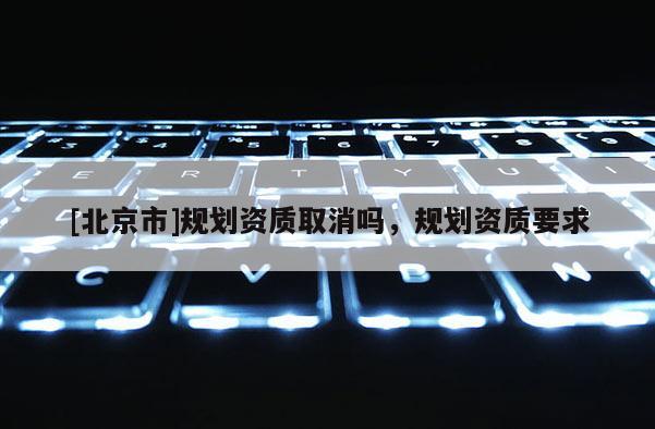 [北京市]規(guī)劃資質(zhì)取消嗎，規(guī)劃資質(zhì)要求