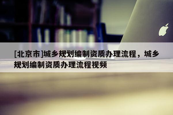 [北京市]城鄉(xiāng)規(guī)劃編制資質(zhì)辦理流程，城鄉(xiāng)規(guī)劃編制資質(zhì)辦理流程視頻