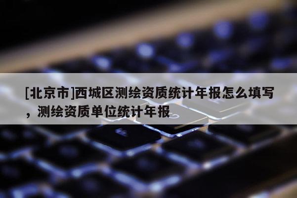 [北京市]西城區(qū)測繪資質統(tǒng)計年報怎么填寫，測繪資質單位統(tǒng)計年報