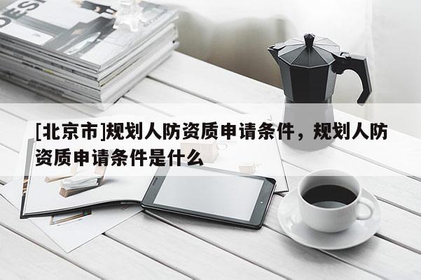 [北京市]規(guī)劃人防資質申請條件，規(guī)劃人防資質申請條件是什么