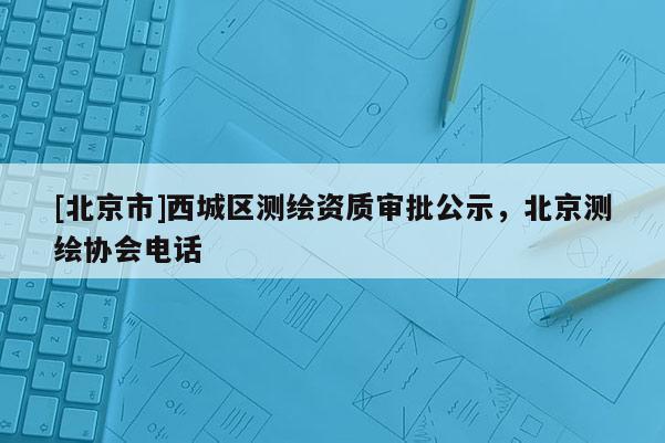 [北京市]西城區(qū)測繪資質(zhì)審批公示，北京測繪協(xié)會電話