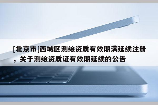 [北京市]西城區(qū)測(cè)繪資質(zhì)有效期滿延續(xù)注冊(cè)，關(guān)于測(cè)繪資質(zhì)證有效期延續(xù)的公告