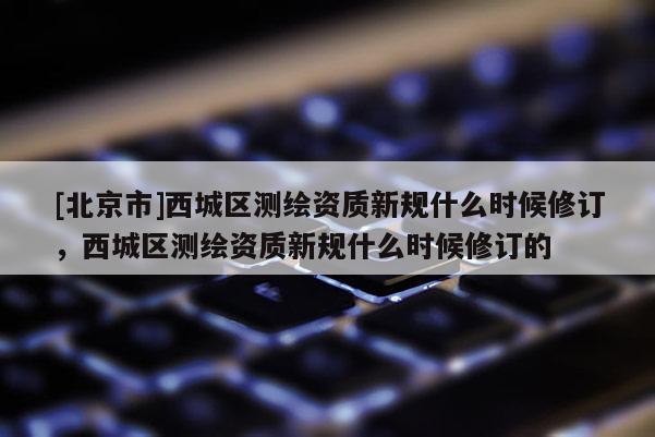 [北京市]西城區(qū)測(cè)繪資質(zhì)新規(guī)什么時(shí)候修訂，西城區(qū)測(cè)繪資質(zhì)新規(guī)什么時(shí)候修訂的