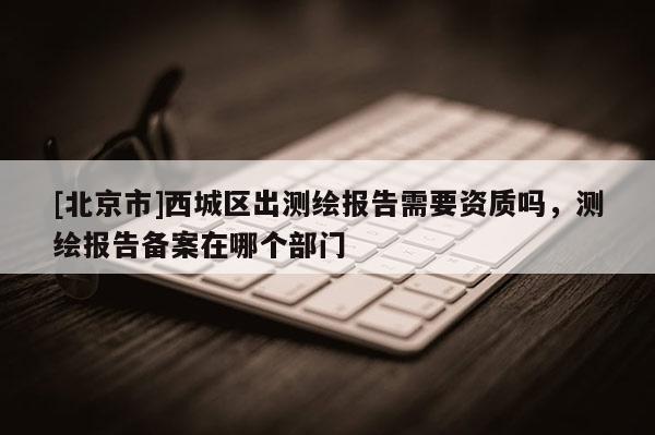 [北京市]西城區(qū)出測(cè)繪報(bào)告需要資質(zhì)嗎，測(cè)繪報(bào)告?zhèn)浒冈谀膫€(gè)部門(mén)