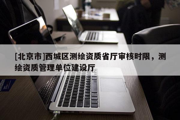 [北京市]西城區(qū)測(cè)繪資質(zhì)省廳審核時(shí)限，測(cè)繪資質(zhì)管理單位建設(shè)廳