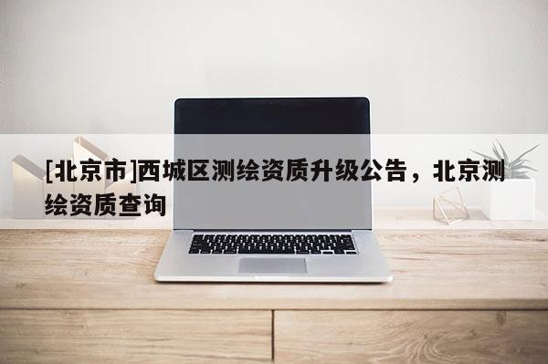 [北京市]西城區(qū)測(cè)繪資質(zhì)升級(jí)公告，北京測(cè)繪資質(zhì)查詢