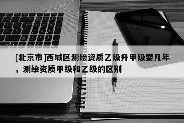 [北京市]西城區(qū)測(cè)繪資質(zhì)乙級(jí)升甲級(jí)要幾年，測(cè)繪資質(zhì)甲級(jí)和乙級(jí)的區(qū)別