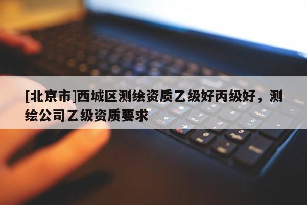 [北京市]西城區(qū)測(cè)繪資質(zhì)乙級(jí)好丙級(jí)好，測(cè)繪公司乙級(jí)資質(zhì)要求