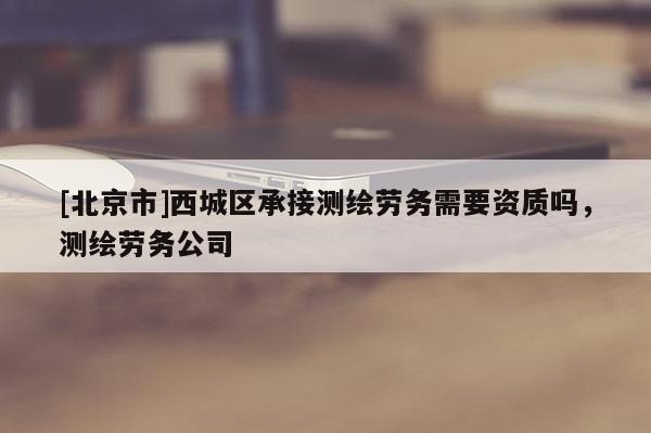 [北京市]西城區(qū)承接測(cè)繪勞務(wù)需要資質(zhì)嗎，測(cè)繪勞務(wù)公司