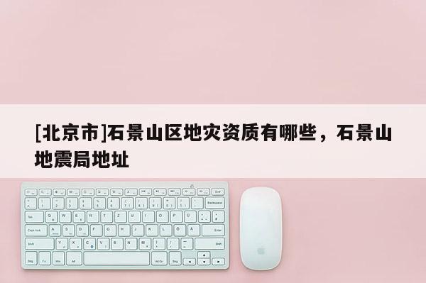 [北京市]石景山區(qū)地災資質(zhì)有哪些，石景山地震局地址