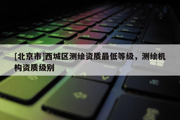 [北京市]西城區(qū)測(cè)繪資質(zhì)最低等級(jí)，測(cè)繪機(jī)構(gòu)資質(zhì)級(jí)別