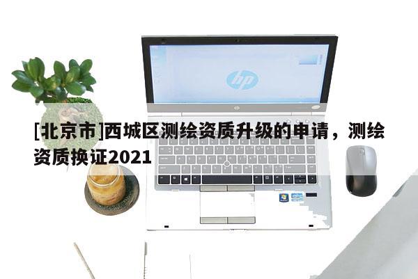 [北京市]西城區(qū)測(cè)繪資質(zhì)升級(jí)的申請(qǐng)，測(cè)繪資質(zhì)換證2021