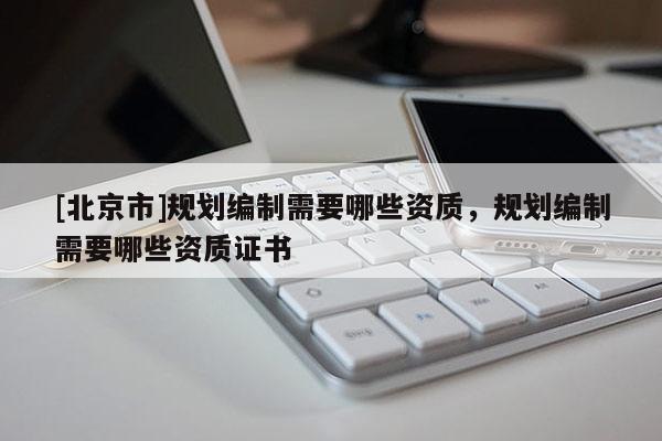 [北京市]規(guī)劃編制需要哪些資質(zhì)，規(guī)劃編制需要哪些資質(zhì)證書(shū)