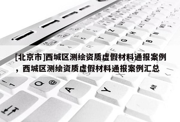 [北京市]西城區(qū)測繪資質虛假材料通報案例，西城區(qū)測繪資質虛假材料通報案例匯總