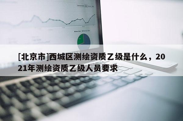 [北京市]西城區(qū)測繪資質乙級是什么，2021年測繪資質乙級人員要求
