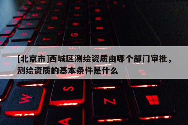 [北京市]西城區(qū)測繪資質(zhì)由哪個部門審批，測繪資質(zhì)的基本條件是什么