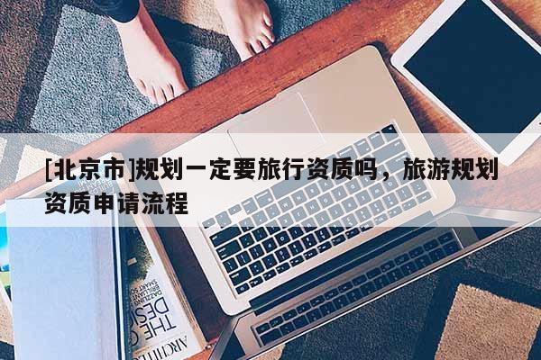 [北京市]規(guī)劃一定要旅行資質(zhì)嗎，旅游規(guī)劃資質(zhì)申請流程