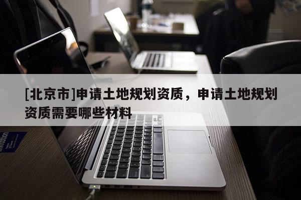 [北京市]申請(qǐng)土地規(guī)劃資質(zhì)，申請(qǐng)土地規(guī)劃資質(zhì)需要哪些材料