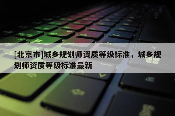 [北京市]城鄉(xiāng)規(guī)劃師資質(zhì)等級(jí)標(biāo)準(zhǔn)，城鄉(xiāng)規(guī)劃師資質(zhì)等級(jí)標(biāo)準(zhǔn)最新