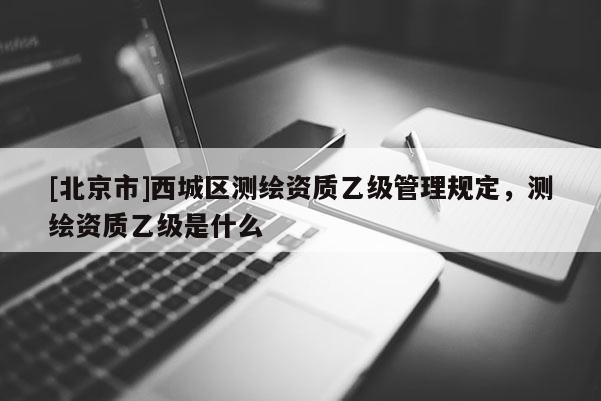 [北京市]西城區(qū)測繪資質(zhì)乙級管理規(guī)定，測繪資質(zhì)乙級是什么