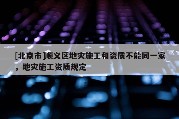 [北京市]順義區(qū)地災(zāi)施工和資質(zhì)不能同一家，地災(zāi)施工資質(zhì)規(guī)定