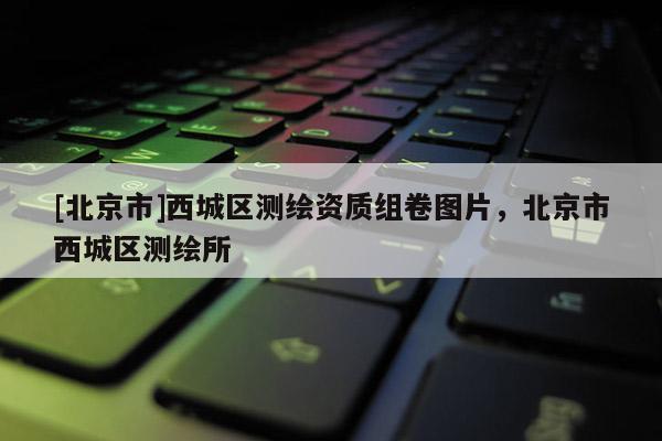 [北京市]西城區(qū)測繪資質(zhì)組卷圖片，北京市西城區(qū)測繪所