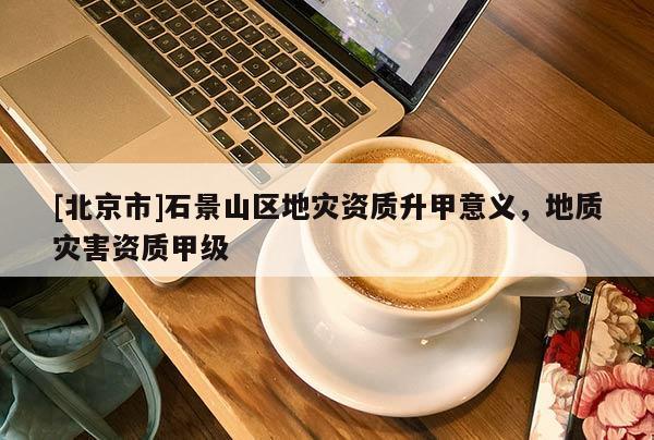 [北京市]石景山區(qū)地災(zāi)資質(zhì)升甲意義，地質(zhì)災(zāi)害資質(zhì)甲級(jí)
