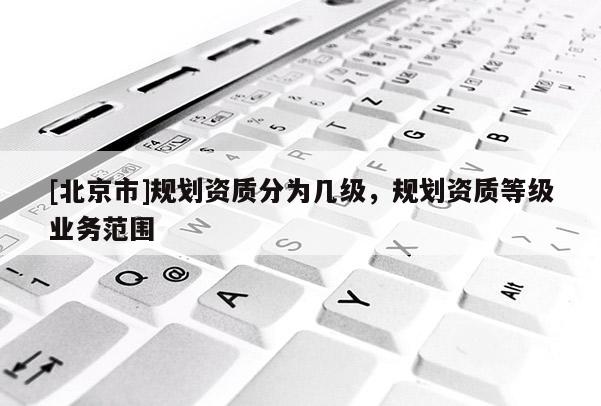 [北京市]規(guī)劃資質(zhì)分為幾級(jí)，規(guī)劃資質(zhì)等級(jí)業(yè)務(wù)范圍